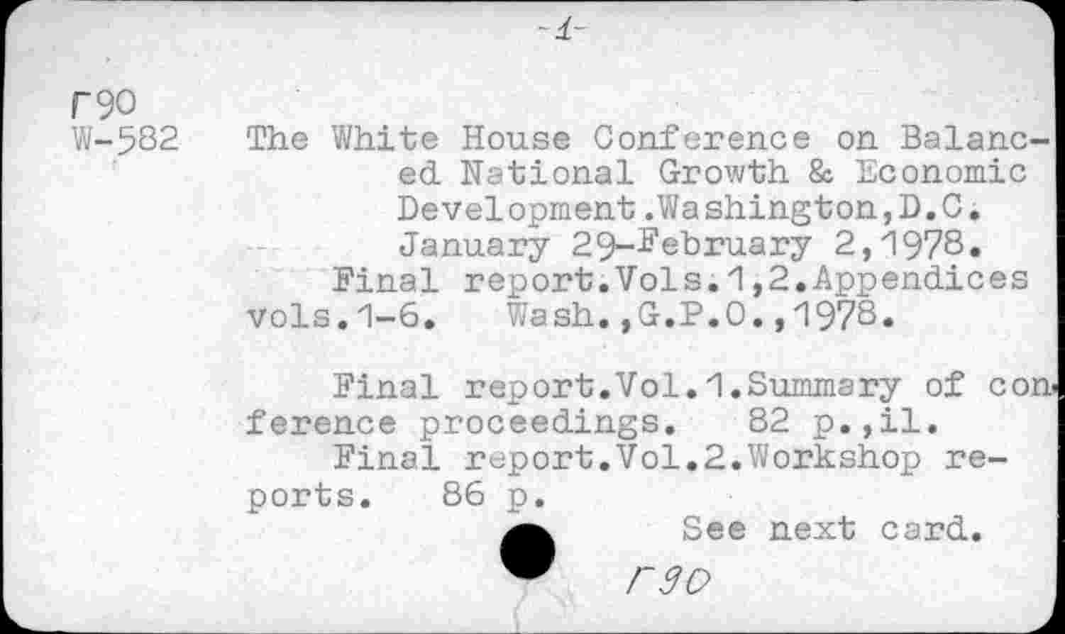 ﻿r90
W-5S2
The White House Conference on Balanced national Growth & Economic Development.Washington,D.C. January 29-^ehruary 2,1978« Final report.Vols.1,2.Appendices vols.1-6. Wash.,G.P.O.,1978.
Final report.Vol.1.Summary of con ference proceedings. 82 p.,il.
Final report.Vol.2.Workshop reports. 86 p.
See next card.